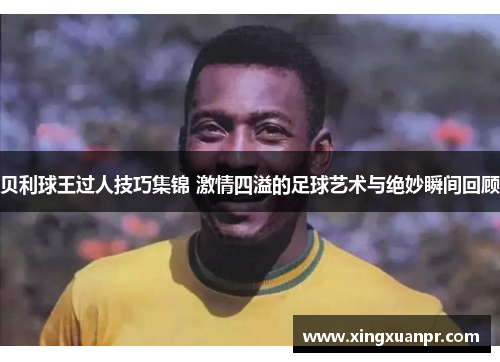 贝利球王过人技巧集锦 激情四溢的足球艺术与绝妙瞬间回顾